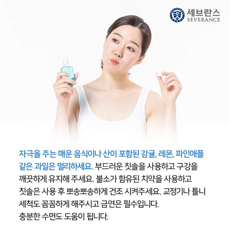 자극을 주는 매운 음식이나 산이 포함된 감귤, 레몬, 파인애플 같은 과일은 멀리하세요. 부드러운 칫솔을 사용하고 구강을 깨끗하게 유지해 주세요. 불소가 함유된 치약을 사용하고 칫솔은 사용 후 뽀송뽀송하게 건조 시켜주세요. 교정기나 틀니 세척도 꼼꼼하게 해주시고 금연은 필수입니다. 충분한 수면도 도움이 됩니다.