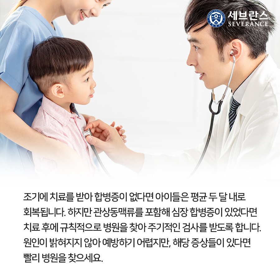 조기에 치료를 받아 합병증이 없다면 아이들은 평균 두 달 내로 회복됩니다. 하지만 관상동맥류를 포함해 심장 합병증이 있었다면 치료 후에 규칙적으로 병원을 찾아 주기적인 검사를 받도록 합니다. 원인이 밝혀지지 않아 예방하기 어렵지만, 해당 증상들이 있다면 빨리 병원을 찾으세요. 