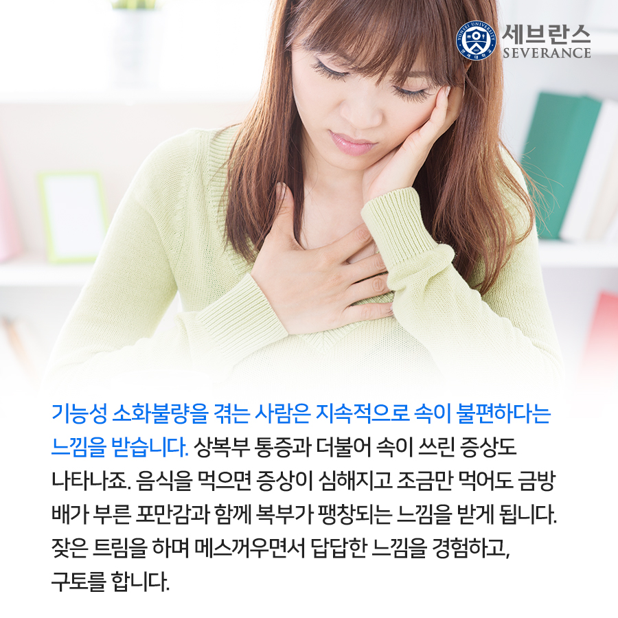 기능성 소화불량을 겪는 사람은 지속적으로 속이 불편하다는  느낌을 받습니다. 상복부 통증과 더불어 속이 쓰린 증상도  나타나죠. 음식을 먹으면 증상이 심해지고 조금만 먹어도 금방  배가 부른 포만감과 함께 복부가 팽창되는 느낌을 받게 됩니다.  잦은 트림을 하며 메스꺼우면서 답답한 느낌을 경험하고,  구토를 합니다.