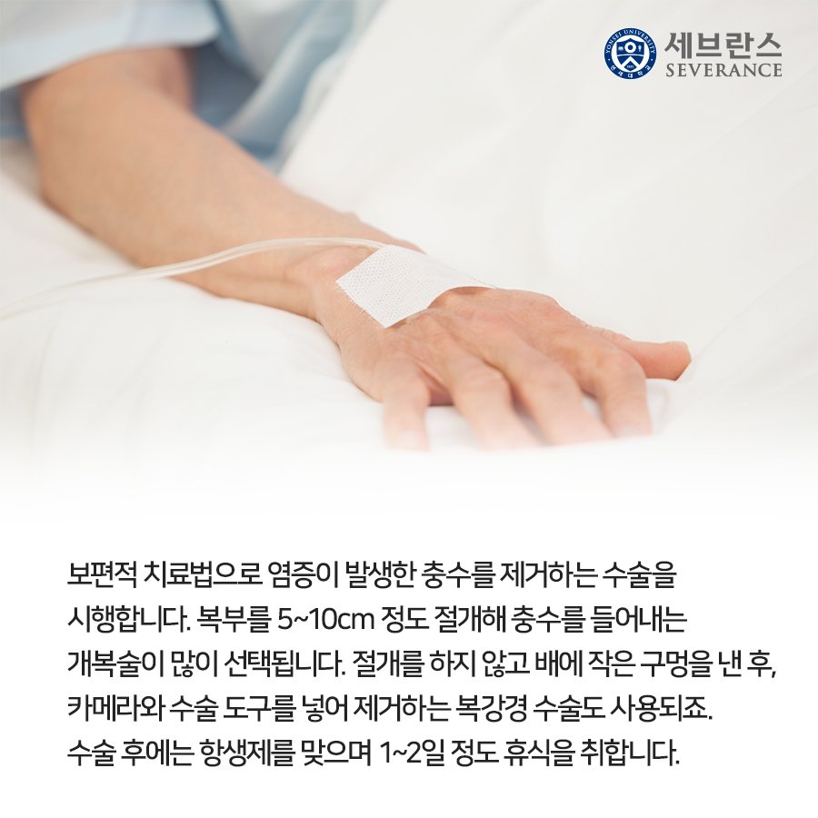 보편적 치료법으로 염증이 발생한 충수를 제거하는 수술을 시행합니다. 복부를 5~10cm 정도 절개해 충수를 들어내는 개복술이 많이 선택됩니다. 절개를 하지 않고 배에 작은 구멍을 낸 후, 카메라와 수술 도구를 넣어 제거하는 복강경 수술도 사용되죠. 수술 후에는 항생제를 맞으며 1~2일 정도 휴식을 취합니다.